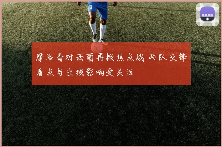摩洛哥对西葡再掀焦点战 两队交锋看点与出线影响受关注