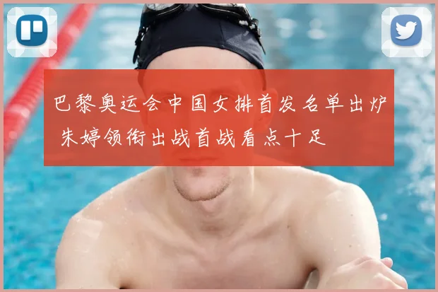 巴黎奥运会中国女排首发名单出炉 朱婷领衔出战首战看点十足