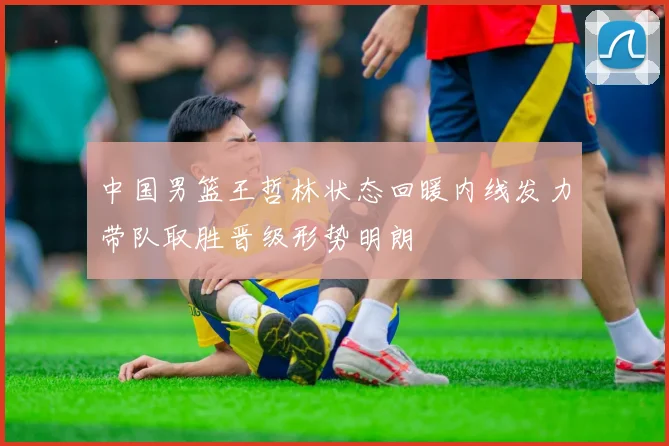 中国男篮王哲林状态回暖内线发力带队取胜晋级形势明朗