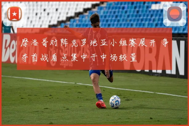 摩洛哥对阵克罗地亚小组赛展开 争夺首战看点集中于中场较量