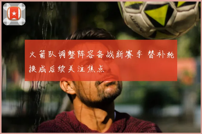 火箭队调整阵容备战新赛季 替补轮换成后续关注焦点