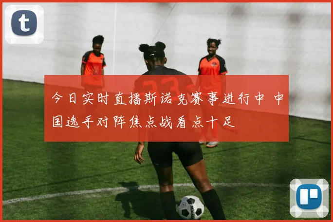 今日实时直播斯诺克赛事进行中 中国选手对阵焦点战看点十足