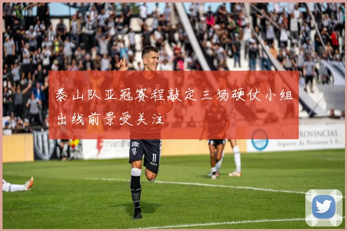 泰山队亚冠赛程敲定三场硬仗小组出线前景受关注