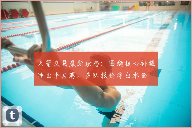 火箭交易最新动态：围绕核心补强冲击季后赛，多队报价浮出水面