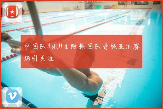 中国队3比0击败韩国队晋级亚洲赛场引关注
