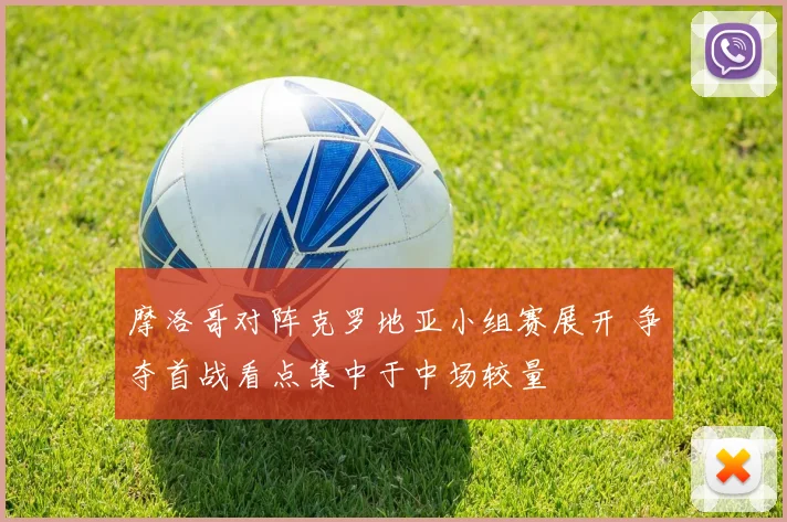 摩洛哥对阵克罗地亚小组赛展开 争夺首战看点集中于中场较量