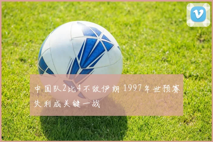 中国队2比4不敌伊朗 1997年世预赛失利成关键一战