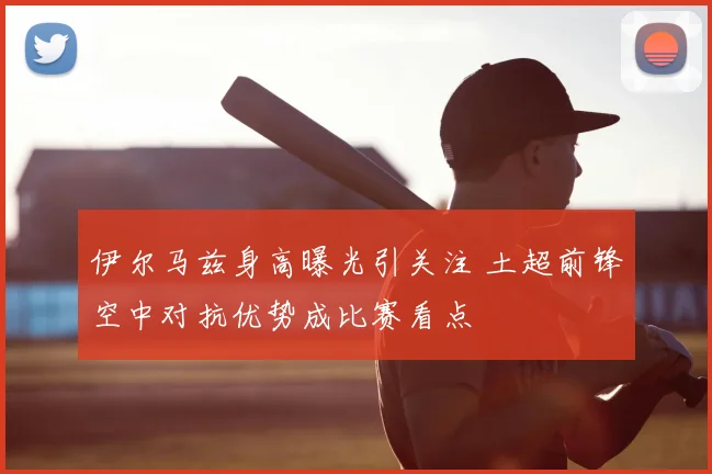 伊尔马兹身高曝光引关注 土超前锋空中对抗优势成比赛看点