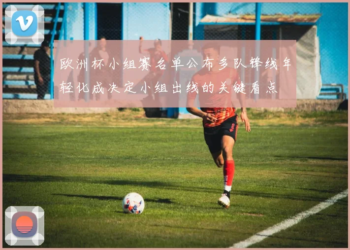 欧洲杯小组赛名单公布多队锋线年轻化成决定小组出线的关键看点