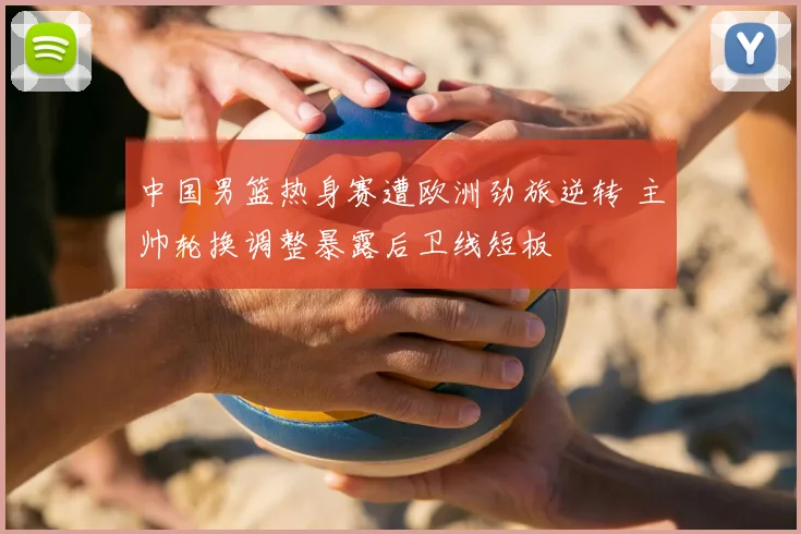 中国男篮热身赛遭欧洲劲旅逆转 主帅轮换调整暴露后卫线短板