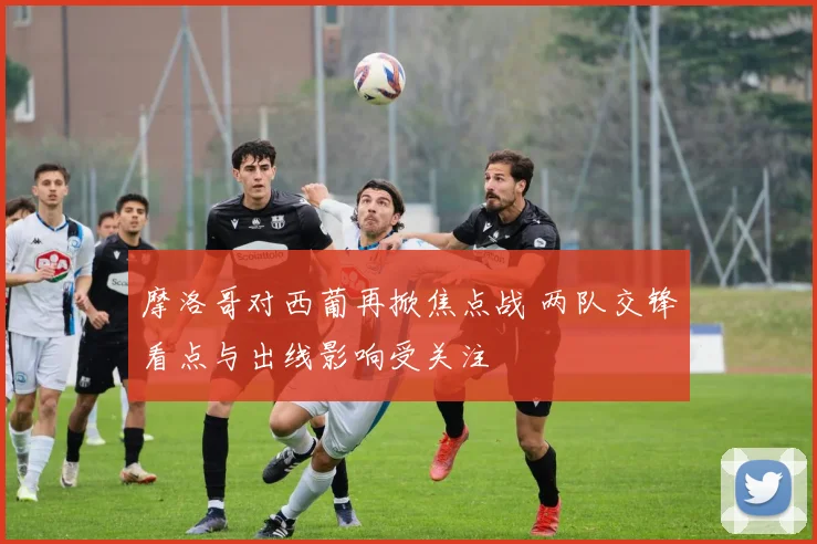 摩洛哥对西葡再掀焦点战 两队交锋看点与出线影响受关注