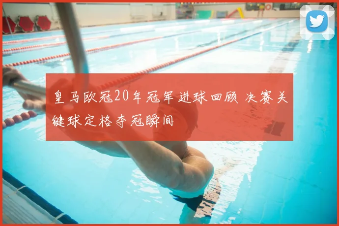 皇马欧冠20年冠军进球回顾 决赛关键球定格夺冠瞬间