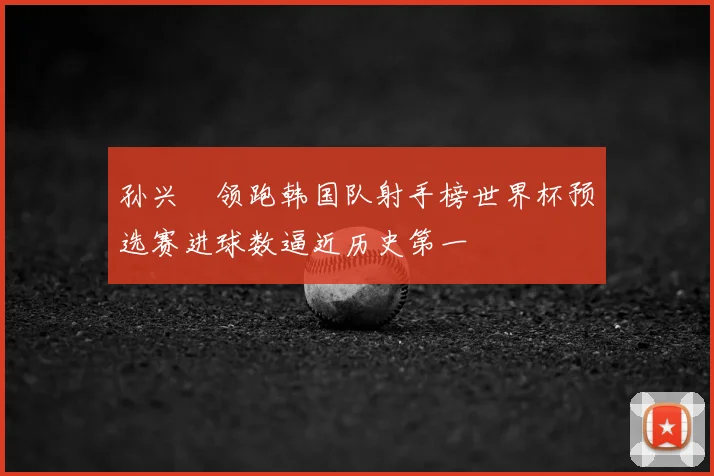 孙兴慜领跑韩国队射手榜世界杯预选赛进球数逼近历史第一