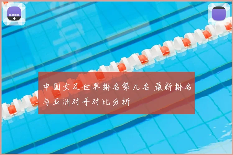 中国女足世界排名第几名 最新排名与亚洲对手对比分析