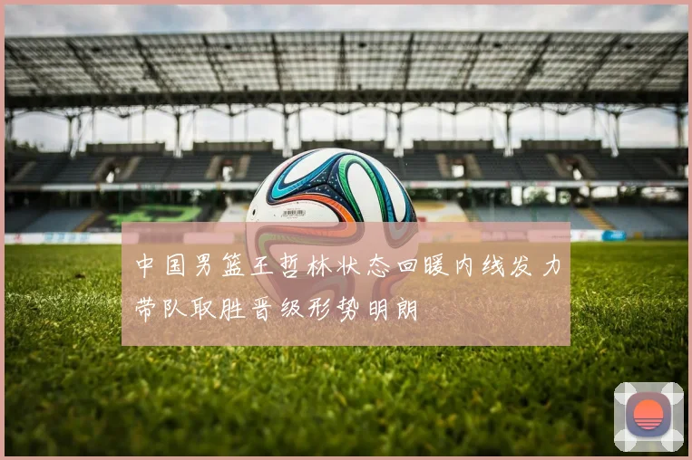 中国男篮王哲林状态回暖内线发力带队取胜晋级形势明朗