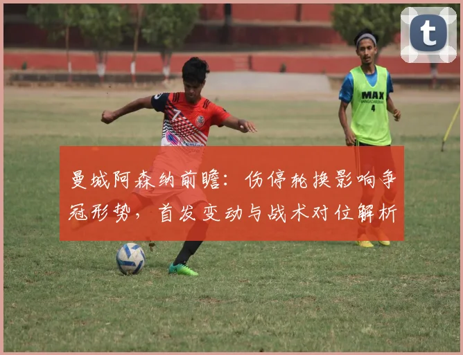 曼城阿森纳前瞻：伤停轮换影响争冠形势，首发变动与战术对位解析