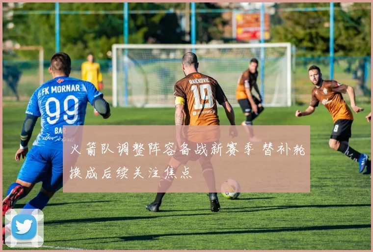 火箭队调整阵容备战新赛季 替补轮换成后续关注焦点