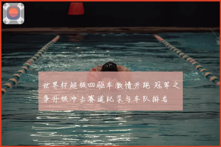 世界杯超级四驱车激情开跑 冠军之争升级冲击赛道纪录与车队排名