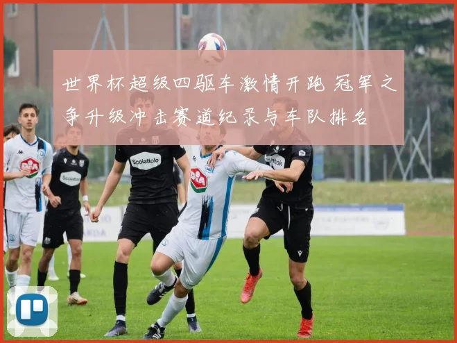 世界杯超级四驱车激情开跑 冠军之争升级冲击赛道纪录与车队排名