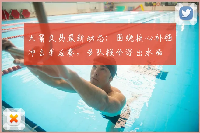 火箭交易最新动态：围绕核心补强冲击季后赛，多队报价浮出水面