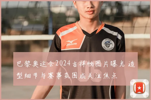 巴黎奥运会2024吉祥物图片曝光 造型细节与赛事氛围成关注焦点