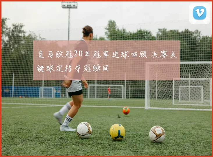 皇马欧冠20年冠军进球回顾 决赛关键球定格夺冠瞬间