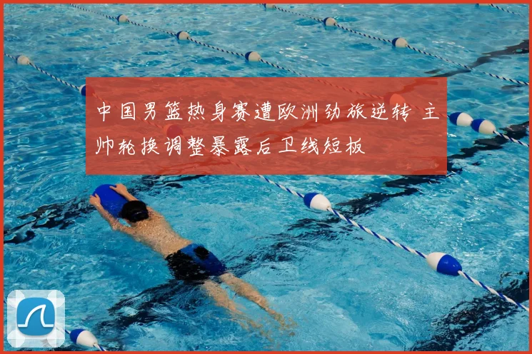 中国男篮热身赛遭欧洲劲旅逆转 主帅轮换调整暴露后卫线短板