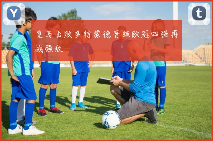 皇马击败多特蒙德晋级欧冠四强再战强敌