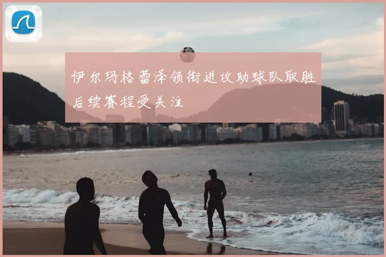 伊尔玛格蕾泽领衔进攻助球队取胜后续赛程受关注