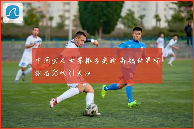 中国女足世界排名更新 备战世界杯排名影响引关注