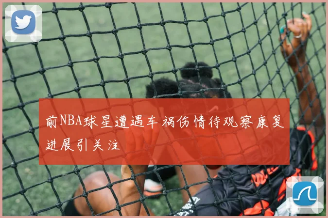 前NBA球星遭遇车祸伤情待观察康复进展引关注