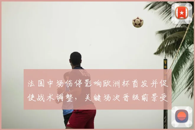 法国中场伤停影响欧洲杯首发并促使战术调整，关键场次晋级前景受考验