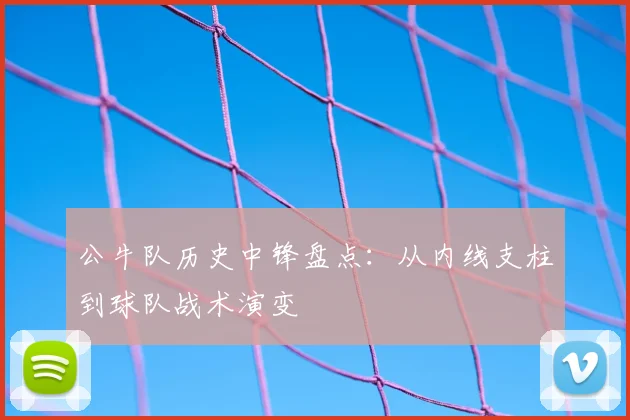 公牛队历史中锋盘点：从内线支柱到球队战术演变