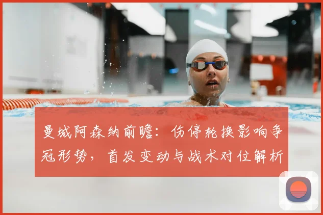 曼城阿森纳前瞻：伤停轮换影响争冠形势，首发变动与战术对位解析
