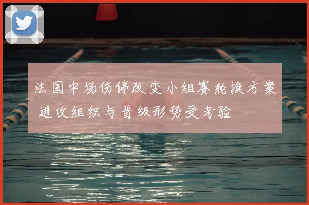 法国中场伤停改变小组赛轮换方案 进攻组织与晋级形势受考验
