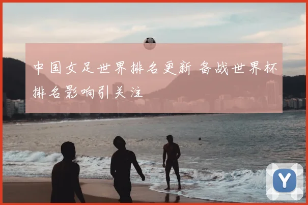 中国女足世界排名更新 备战世界杯排名影响引关注