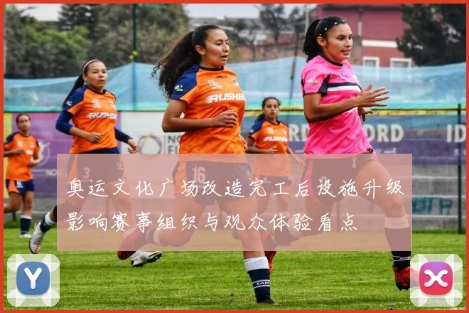 奥运文化广场改造完工后设施升级影响赛事组织与观众体验看点