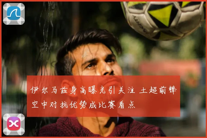 伊尔马兹身高曝光引关注 土超前锋空中对抗优势成比赛看点