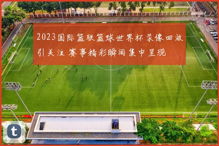 2023国际篮联篮球世界杯录像回放引关注 赛事精彩瞬间集中呈现