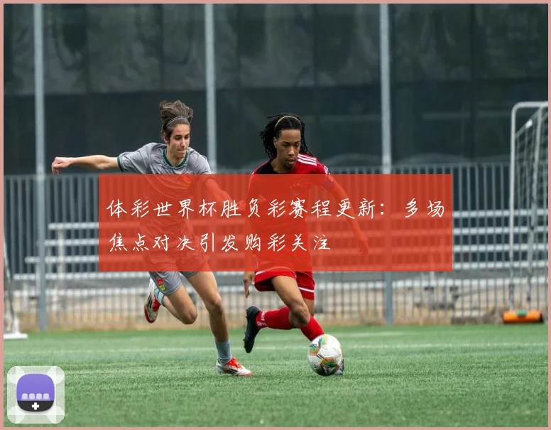 体彩世界杯胜负彩赛程更新：多场焦点对决引发购彩关注