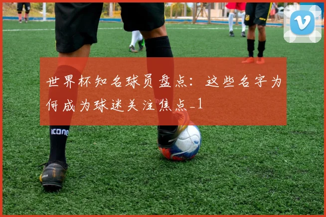世界杯知名球员盘点：这些名字为何成为球迷关注焦点_1